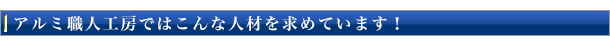 アルミ職人工房ではこんな人材を求めています!